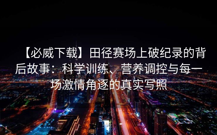 【必威下载】田径赛场上破纪录的背后故事：科学训练、营养调控与每一场激情角逐的真实写照