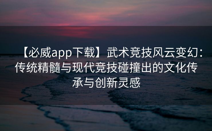 【必威app下载】武术竞技风云变幻：传统精髓与现代竞技碰撞出的文化传承与创新灵感