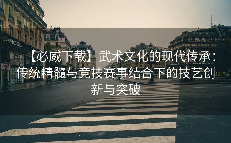 【必威下载】武术文化的现代传承：传统精髓与竞技赛事结合下的技艺创新与突破