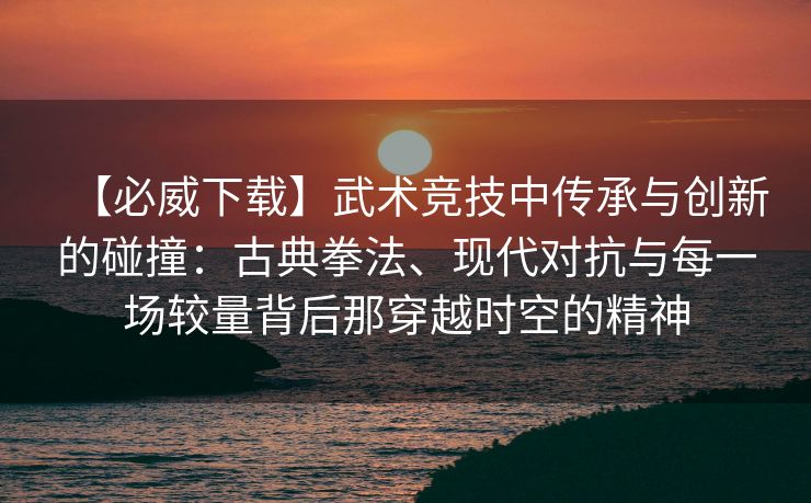 【必威下载】武术竞技中传承与创新的碰撞：古典拳法、现代对抗与每一场较量背后那穿越时空的精神