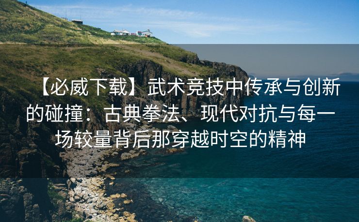 【必威下载】武术竞技中传承与创新的碰撞：古典拳法、现代对抗与每一场较量背后那穿越时空的精神