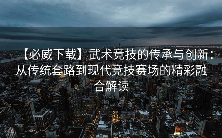 【必威下载】武术竞技的传承与创新：从传统套路到现代竞技赛场的精彩融合解读