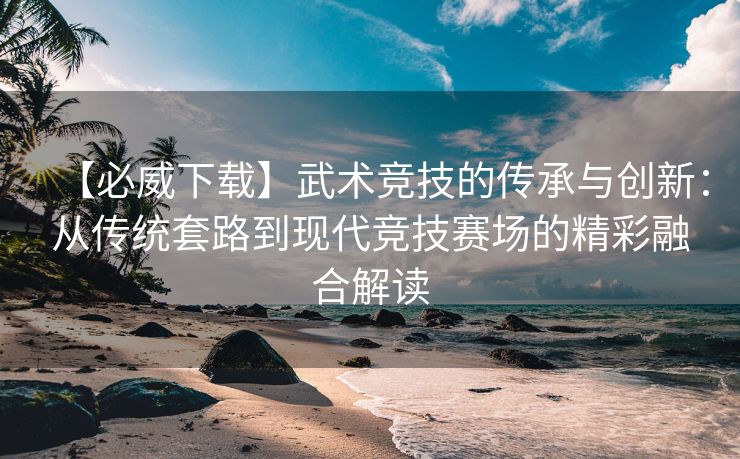 【必威下载】武术竞技的传承与创新：从传统套路到现代竞技赛场的精彩融合解读