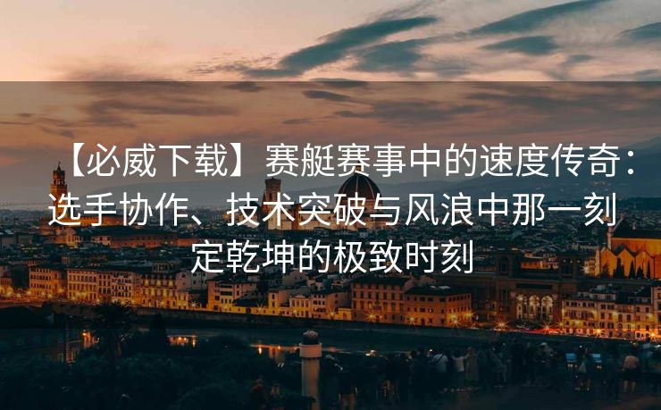 【必威下载】赛艇赛事中的速度传奇：选手协作、技术突破与风浪中那一刻定乾坤的极致时刻