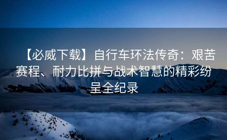 【必威下载】自行车环法传奇：艰苦赛程、耐力比拼与战术智慧的精彩纷呈全纪录